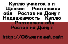 Куплю участок в п. Щепкин! - Ростовская обл., Ростов-на-Дону г. Недвижимость » Куплю   . Ростовская обл.,Ростов-на-Дону г.